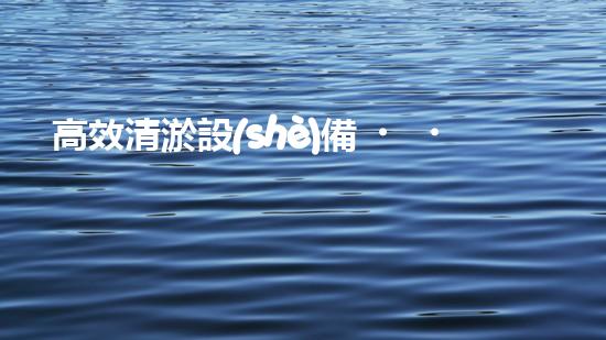 高效清淤設(shè)備，助力環(huán)保工程新篇章